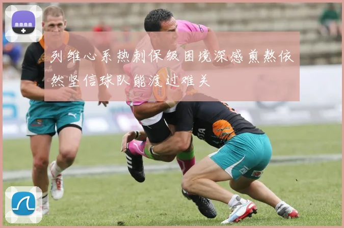 列维心系热刺保级困境深感煎熬依然坚信球队能渡过难关
