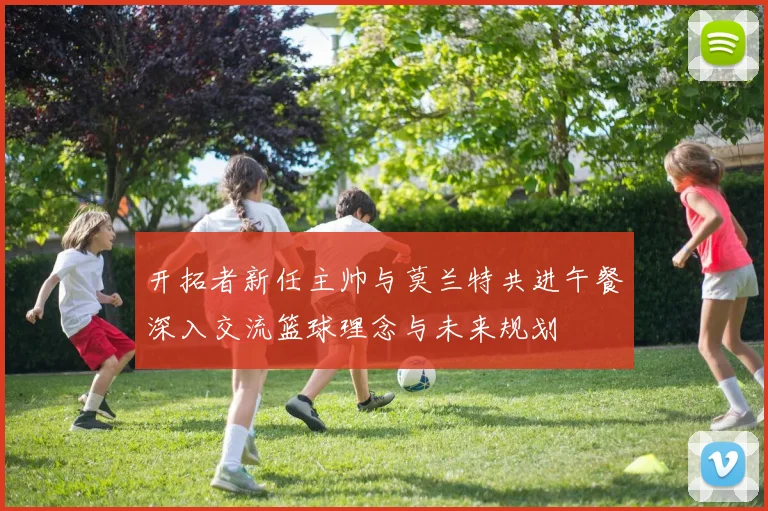 开拓者新任主帅与莫兰特共进午餐深入交流篮球理念与未来规划