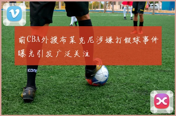 前CBA外援布莱克尼涉嫌打假球事件曝光引发广泛关注