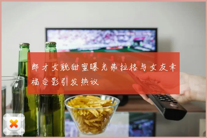 郎才女貌甜蜜曝光弗拉格与女友幸福合影引发热议