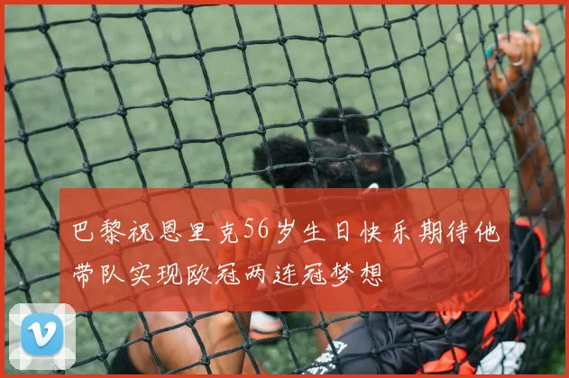 巴黎祝恩里克56岁生日快乐期待他带队实现欧冠两连冠梦想