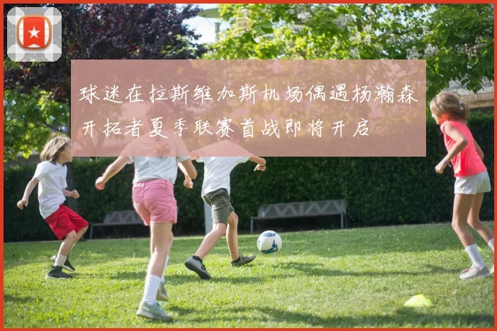 球迷在拉斯维加斯机场偶遇杨瀚森开拓者夏季联赛首战即将开启
