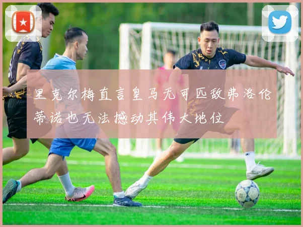 里克尔梅直言皇马无可匹敌弗洛伦蒂诺也无法撼动其伟大地位