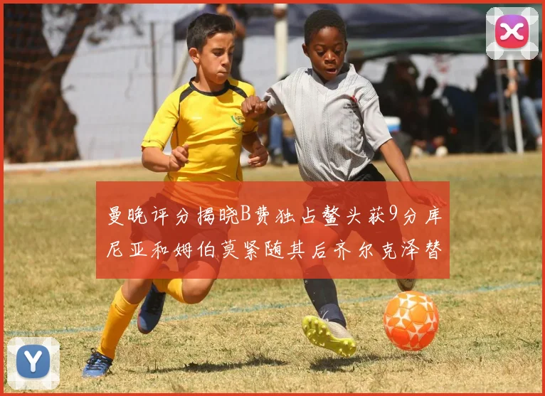 曼晚评分揭晓B费独占鳌头获9分库尼亚和姆伯莫紧随其后齐尔克泽替补仅得5分
