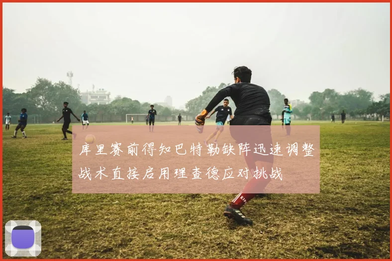 库里赛前得知巴特勒缺阵迅速调整战术直接启用理查德应对挑战