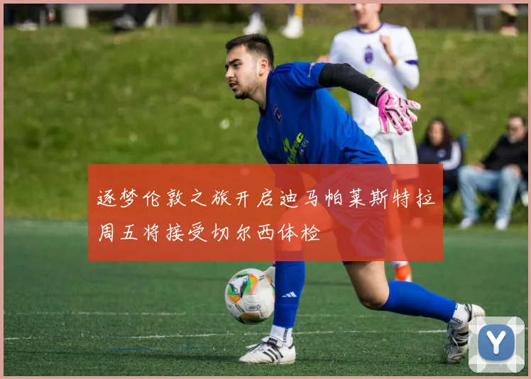 逐梦伦敦之旅开启迪马帕莱斯特拉周五将接受切尔西体检