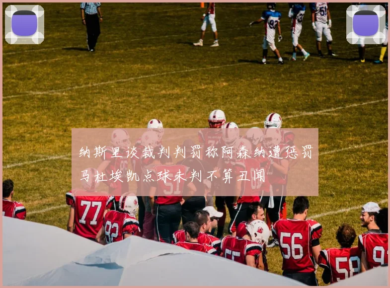 纳斯里谈裁判判罚称阿森纳遭惩罚马杜埃凯点球未判不算丑闻