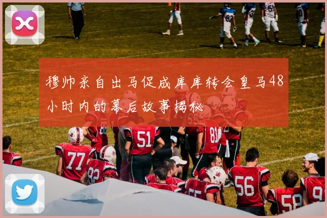 穆帅亲自出马促成库库转会皇马48小时内的幕后故事揭秘