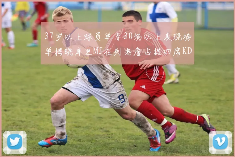 37岁以上球员单季30场以上表现榜单揭晓库里MJ在列老詹占据四席KD今年能否登顶