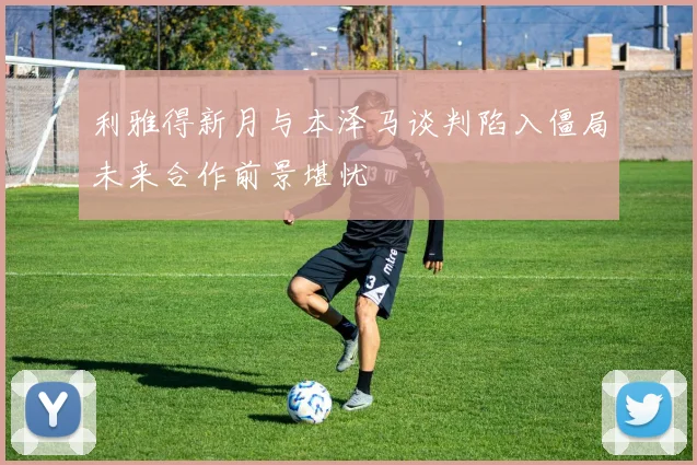 利雅得新月与本泽马谈判陷入僵局未来合作前景堪忧