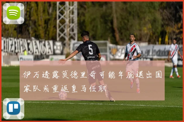 伊万透露莫德里奇可能年底退出国家队或重返皇马任职