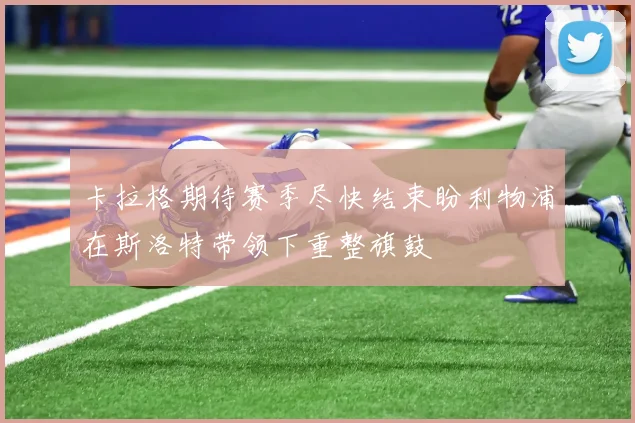 卡拉格期待赛季尽快结束盼利物浦在斯洛特带领下重整旗鼓