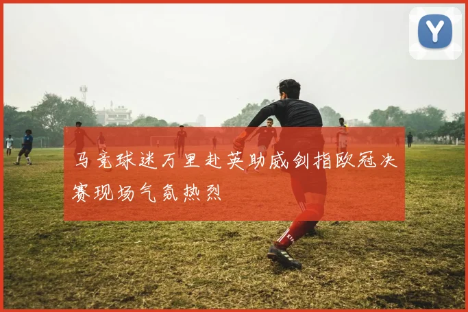 马竞球迷万里赴英助威剑指欧冠决赛现场气氛热烈