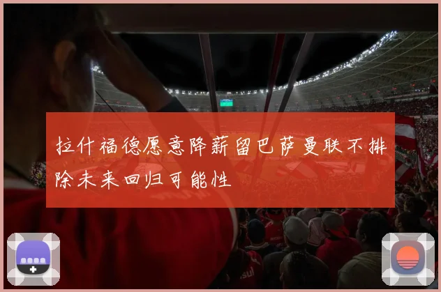 拉什福德愿意降薪留巴萨曼联不排除未来回归可能性