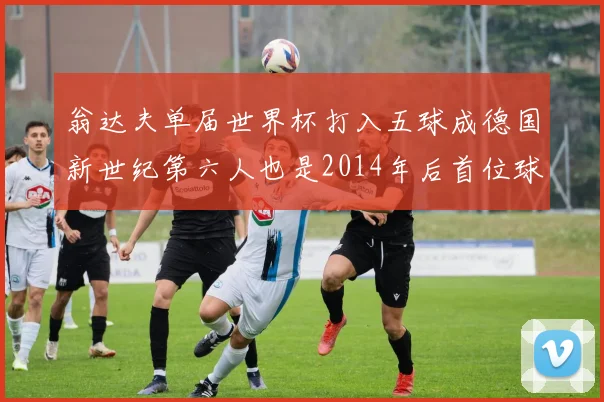 翁达夫单届世界杯打入五球成德国新世纪第六人也是2014年后首位球员