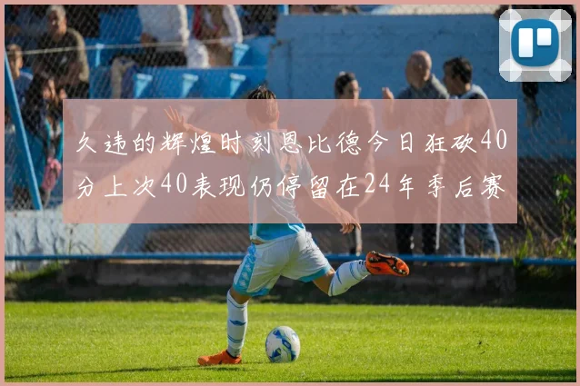 久违的辉煌时刻恩比德今日狂砍40分上次40表现仍停留在24年季后赛