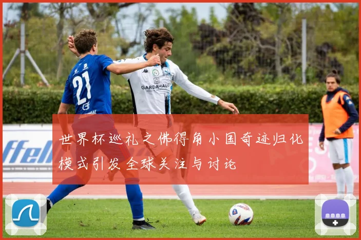 世界杯巡礼之佛得角小国奇迹归化模式引发全球关注与讨论