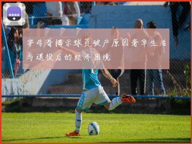 字母哥揭示球员破产原因奢华生活与退役后的经济困境