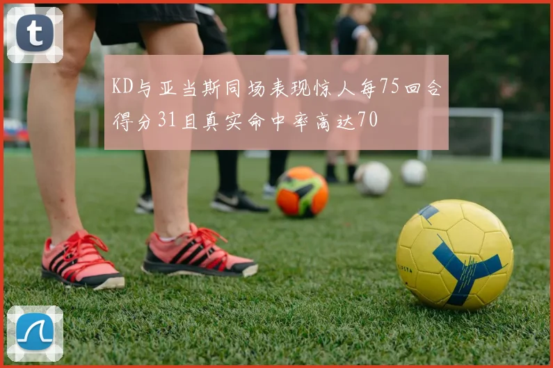KD与亚当斯同场表现惊人每75回合得分31且真实命中率高达70