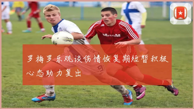 罗梅罗乐观谈伤情恢复期短暂积极心态助力复出
