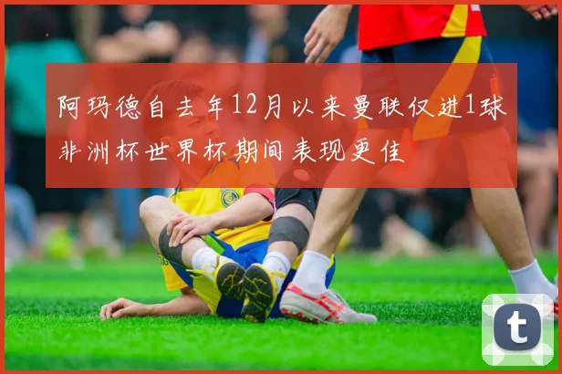 阿玛德自去年12月以来曼联仅进1球非洲杯世界杯期间表现更佳