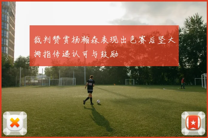 裁判赞赏杨瀚森表现出色赛后竖大拇指传递认可与鼓励
